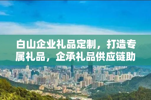 白山企业礼品定制，打造专属礼品，企承礼品供应链助力商务发展