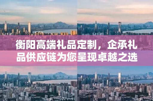 衡阳高端礼品定制，企承礼品供应链为您呈现卓越之选